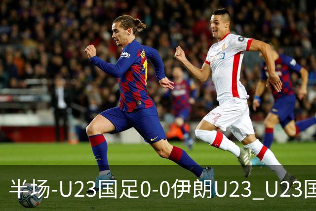 半场-U23国足0-0伊朗U23 U23国足控球率仅三成，3脚打门0射正